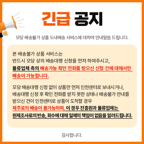 긴급 공지 모당 배송불가 상품 도내배송 서비스에 대하여 안내말씀 드립니다.  본 배송불가 상품 서비스는 반드시 모당 상의 배송대행 신청을 먼저 하여주시고, 물류업체 측의 배송가능 확인 전화를 받으신 신청 건에 대해서만 배송이 가능합니다.  모당 배송대행 신청 없이 상품만 먼저 인천센터로 보내시거나, 배송대행 신청 후 확인 전화를 받지 못한 상태나 배송불가 안내를 받으신 건이 인천센터로 상품이 도착할 경우 제주로의 배송이 불가능하며, 이 경우 진흥원과 물류업체는 원제조사로의 반송, 회수에 대해 일체의 책임이 없음을 알려드립니다.  감사합니다.